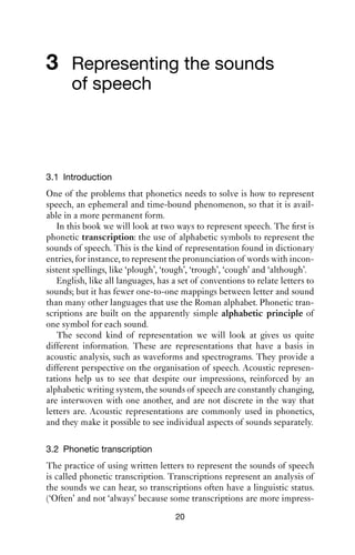 3 Representing the sounds
       of speech



3.1 Introduction
One of the problems that phonetics needs to solve is how to represent
speech, an ephemeral and time-bound phenomenon, so that it is avail-
able in a more permanent form.
   In this book we will look at two ways to represent speech. The ﬁrst is
phonetic transcription: the use of alphabetic symbols to represent the
sounds of speech. This is the kind of representation found in dictionary
entries, for instance, to represent the pronunciation of words with incon-
sistent spellings, like ‘plough’, ‘tough’, ‘trough’, ‘cough’ and ‘although’.
   English, like all languages, has a set of conventions to relate letters to
sounds; but it has fewer one-to-one mappings between letter and sound
than many other languages that use the Roman alphabet. Phonetic tran-
scriptions are built on the apparently simple alphabetic principle of
one symbol for each sound.
   The second kind of representation we will look at gives us quite
different information. These are representations that have a basis in
acoustic analysis, such as waveforms and spectrograms. They provide a
different perspective on the organisation of speech. Acoustic represen-
tations help us to see that despite our impressions, reinforced by an
alphabetic writing system, the sounds of speech are constantly changing,
are interwoven with one another, and are not discrete in the way that
letters are. Acoustic representations are commonly used in phonetics,
and they make it possible to see individual aspects of sounds separately.

3.2 Phonetic transcription
The practice of using written letters to represent the sounds of speech
is called phonetic transcription. Transcriptions represent an analysis of
the sounds we can hear, so transcriptions often have a linguistic status.
(‘Often’ and not ‘always’ because some transcriptions are more impress-
                                     20
 