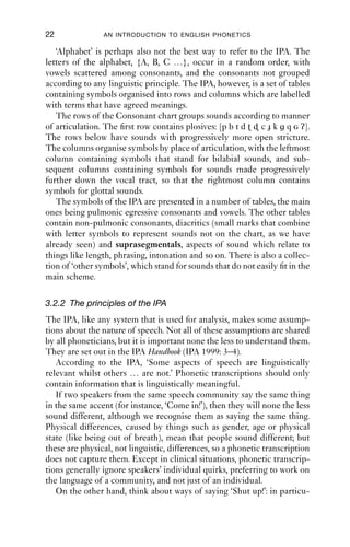 22              AN INTRODUCTION TO ENGLISH PHONETICS

   ‘Alphabet’ is perhaps also not the best way to refer to the IPA. The
letters of the alphabet, {A, B, C …}, occur in a random order, with
vowels scattered among consonants, and the consonants not grouped
according to any linguistic principle. The IPA, however, is a set of tables
containing symbols organised into rows and columns which are labelled
with terms that have agreed meanings.
   The rows of the Consonant chart groups sounds according to manner
of articulation. The ﬁrst row contains plosives: [p b t d    c k q g ʔ].
The rows below have sounds with progressively more open stricture.
The columns organise symbols by place of articulation, with the leftmost
column containing symbols that stand for bilabial sounds, and sub-
sequent columns containing symbols for sounds made progressively
further down the vocal tract, so that the rightmost column contains
symbols for glottal sounds.
   The symbols of the IPA are presented in a number of tables, the main
ones being pulmonic egressive consonants and vowels. The other tables
contain non-pulmonic consonants, diacritics (small marks that combine
with letter symbols to represent sounds not on the chart, as we have
already seen) and suprasegmentals, aspects of sound which relate to
things like length, phrasing, intonation and so on. There is also a collec-
tion of ‘other symbols’, which stand for sounds that do not easily ﬁt in the
main scheme.

3.2.2 The principles of the IPA
The IPA, like any system that is used for analysis, makes some assump-
tions about the nature of speech. Not all of these assumptions are shared
by all phoneticians, but it is important none the less to understand them.
They are set out in the IPA Handbook (IPA 1999: 3–4).
   According to the IPA, ‘Some aspects of speech are linguistically
relevant whilst others … are not.’ Phonetic transcriptions should only
contain information that is linguistically meaningful.
   If two speakers from the same speech community say the same thing
in the same accent (for instance, ‘Come in!’), then they will none the less
sound different, although we recognise them as saying the same thing.
Physical differences, caused by things such as gender, age or physical
state (like being out of breath), mean that people sound different; but
these are physical, not linguistic, differences, so a phonetic transcription
does not capture them. Except in clinical situations, phonetic transcrip-
tions generally ignore speakers’ individual quirks, preferring to work on
the language of a community, and not just of an individual.
   On the other hand, think about ways of saying ‘Shut up!’: in particu-
 