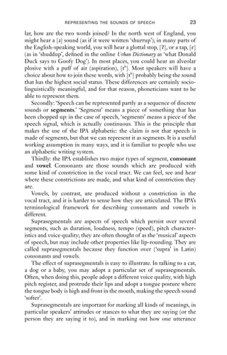 REPRESENTING THE SOUNDS OF SPEECH                       23

lar, how are the two words joined? In the north west of England, you
might hear a [ɹ] sound (as if it were written ‘shurrup’); in many parts of
the English-speaking world, you will hear a glottal stop, [ʔ], or a tap, [ɾ]
(as in ‘shuddup’, deﬁned in the online Urban Dictionary as ‘what Donald
Duck says to Goofy Dog’). In most places, you could hear an alveolar
plosive with a puff of air (aspiration), [th]. Most speakers will have a
choice about how to join these words, with [th] probably being the sound
that has the highest social status. These differences are certainly socio-
linguistically meaningful, and for that reason, phoneticians want to be
able to represent them.
    Secondly: ‘Speech can be represented partly as a sequence of discrete
sounds or segments.’ ‘Segment’ means a piece of something that has
been chopped up: in the case of speech, ‘segments’ means a piece of the
speech signal, which is actually continuous. This is the principle that
makes the use of the IPA alphabetic: the claim is not that speech is
made of segments, but that we can represent it as segments. It is a useful
working assumption in many ways, and it is familiar to people who use
an alphabetic writing system.
    Thirdly: the IPA establishes two major types of segment, consonant
and vowel. Consonants are those sounds which are produced with
some kind of constriction in the vocal tract. We can feel, see and hear
where these constrictions are made, and what kind of constriction they
are.
    Vowels, by contrast, are produced without a constriction in the
vocal tract, and it is harder to sense how they are articulated. The IPA’s
terminological framework for describing consonants and vowels is
different.
    Suprasegmentals are aspects of speech which persist over several
segments, such as duration, loudness, tempo (speed), pitch character-
istics and voice quality; they are often thought of as the ‘musical’ aspects
of speech, but may include other properties like lip-rounding. They are
called suprasegmentals because they function over (‘supra’ in Latin)
consonants and vowels.
    The effect of suprasegmentals is easy to illustrate. In talking to a cat,
a dog or a baby, you may adopt a particular set of suprasegmentals.
Often, when doing this, people adopt a different voice quality, with high
pitch register, and protrude their lips and adopt a tongue posture where
the tongue body is high and front in the mouth, making the speech sound
‘softer’.
    Suprasegmentals are important for marking all kinds of meanings, in
particular speakers’ attitudes or stances to what they are saying (or the
person they are saying it to), and in marking out how one utterance
 
