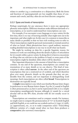 24               AN INTRODUCTION TO ENGLISH PHONETICS

relates to another (e.g. a continuation or a disjunction). Both the forms
and functions of suprasegmentals are less tangible than those of con-
sonants and vowels, and they often do not form discrete categories.

3.2.3 Types and levels of transcription
Perhaps surprisingly, for any utterance there is more one appropriate
phonetic transcription. Different situations make different demands of a
transcription, so we need to understand how transcriptions can vary.
   For example, if we encounter a new language or a new variety for the
ﬁrst time, there is no way of knowing initially what might turn out to be
important, and what might not. In this case it is common to transcribe as
many details as possible so that we have rich working notes to refer to.
These transcriptions might be personal memoranda to remind ourselves
of what we heard. (Most phoneticians have a good auditory memory:
reading detailed transcriptions is one way to recall what was heard.)
   We might be working on data for a speciﬁc linguistic reason, for
instance to work out something about the details of place of articulation
for [t] sounds within a given variety. In doing this it is best to concentrate
on things that are relevant to the problem in hand, so some parts of the
transcription might be detailed, while others will be sketchier.
   One important dimension is the amount of detail that a transcription
contains. At one end of the spectrum, transcriptions can contain rep-
resentations of as many details as we can observe. This kind of tran-
scription is often called narrow. At the other end of the spectrum are
transcriptions that use a restricted set of symbols, and which therefore
gloss over many phonetic details on the grounds that they are pre-
dictable from the context, and not important in distinguishing word
meanings. Such transcriptions are often called broad. Transcriptions in
dictionaries are typically broad.
   A simple transcription is one which uses familiar Roman letter shapes
in preference to non-Roman letters shapes. E.g. the [r] sound in English
is often pronounced as [ɹ]; but it can be represented with [r] in a simple
transcription unambiguously because although [r] stands for a voiced
alveolar trill on the IPA chart, alveolar trills do not usually occur in
English.
   Transcriptions are sometimes used to compare sounds. For instance,
we might want to compare the pronunciation of <r> in Scottish English
and Irish English, so we could use use symbols such as [ɾ] (tap), [r] (trill),
[ɹ] (approximant), etc., so as to make comparison easier. Transcribing
different varieties of a single sound when we hear them produces a
comparative (also narrower) transcription.
 