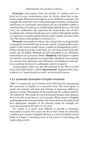 REPRESENTING THE SOUNDS OF SPEECH                        25

   Systematic transcriptions limit the number of symbols used to a
given set. In some circumstances, there are choices about how to rep-
resent sounds. Phonemic transcriptions are by deﬁnition systematic. For
example, the word ‘hue’ starts with palatal approximation, voicelessness
and friction. In a systematic transcription, the set of available symbols is
restricted. Since [h] and [j] are needed independently (for e.g. ‘who’ and
‘you’), the combination [hj] represents the sound at the start of ‘hue’
unambiguously, without introducing a new symbol, although the symbol
[ç] represents a voiceless palatal fricative and is equally accurate in this
case. We return to this problem in Section 6.2.3.
   Phonemic transcriptions embrace the concept that one linguistically
meaningful sound should map on to one symbol. (‘Linguistically mean-
ingful’ in this context usually means ‘capable of distinguishing words’.)
So the velar plosives in the words ‘kick, cat, cool, skim, school, look, sick’
(which are all slightly different) are all transcribed as [k]. Phonemic
transcriptions are necessarily broad. Allophonic transcriptions capture
such details, even though they are predictable. Allophonic transcriptions
are narrower than phonemic ones. Phonemic and allophonic transcrip-
tions constitute the basis for a phonemic analysis of speech.
   A transcription which uses the full potential of the IPA to record
much observable detail is called impressionistic. Impressionistic tran-
scriptions (or ‘impressionistic records’) are necessarily narrow.

3.2.4 Systematic transcription of English consonants
Table 3.1 contains the set of symbols used in this book for representing
the consonants of English at a systematic level. The transcription is
broad and general, and does not attempt to represent differences
between varieties. Illustrations of the sounds that the symbols stand for
are underlined. The sound [ ] is put in brackets because some speakers
do not use this sound, but use [w] in its place. Where letters of English
spelling appear between parentheses, this shows that not all speakers will
have appropriate examples of the relevant sound; for example, not
everyone pronounces the ﬁnal <r> of ‘error’.
   For vowels, it is much more difﬁcult to provide a systematic
transcription system. The reason for this is that vowels are extremely
variable across varieties of English. We look at vowels of English in more
detail in Chapter 5, including some of the issues of transcribing and
representing vowels.
 