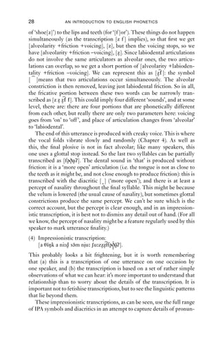 28               AN INTRODUCTION TO ENGLISH PHONETICS

of ‘shoe[z]’) to the lips and teeth (for ‘[f ]or’). These things do not happen
simultaneously (as the transcription [z f ] implies), so that ﬁrst we get
[alveolarity +friction +voicing], [z], but then the voicing stops, so we
have [alveolarity +friction –voicing], [z]. Since labiodental articulations
do not involve the same articulators as alveolar ones, the two articu-
lations can overlap, so we get a short portion of [alveolarity +labioden-
tality +friction –voicing]. We can represent this as [z f ]: the symbol
[ ]means that two articulations occur simultaneously. The alveolar
constriction is then removed, leaving just labiodental friction. So in all,
the fricative portion between these two words can be narrowly tran-
scribed as [z z z f f]. This could imply four different ‘sounds’, and at some
level, there are: there are four portions that are phonetically different
from each other, but really there are only two parameters here: voicing
goes from ‘on’ to ‘off ’, and place of articulation changes from ‘alveolar’
to ‘labiodental’.
    The end of this utterance is produced with creaky voice. This is where
the vocal folds vibrate slowly and randomly (Chapter 4). As well as
this, the ﬁnal plosive is not in fact alveolar; like many speakers, this
one uses a glottal stop instead. So the last two syllables can be partially
transcribed as [fəðaʔ]. The dental sound in ‘that’ is produced without
friction: it is a ‘more open’ articulation (i.e. the tongue is not as close to
the teeth as it might be, and not close enough to produce friction): this is
transcribed with the diacritic [ ] (‘more open’); and there is at least a
percept of nasality throughout the ﬁnal syllable. This might be because
the velum is lowered (the usual cause of nasality), but sometimes glottal
constrictions produce the same percept. We can’t be sure which is the
correct account, but the percept is clear enough, and in an impression-
istic transcription, it is best not to dismiss any detail out of hand. (For all
we know, the percept of nasality might be a feature regularly used by this
speaker to mark utterance ﬁnality.)
(4) Impressionistic transcription:
        ˜           ˜               ˜˜
    [a θiŋk a ni d səm nju ʃu zzzffəðaʔ].
This probably looks a bit frightening, but it is worth remembering
that (a) this is a transcription of one utterance on one occasion by
one speaker, and (b) the transcription is based on a set of rather simple
observations of what we can hear: it’s more important to understand that
relationship than to worry about the details of the transcription. It is
important not to fetishise transcriptions, but to see the linguistic patterns
that lie beyond them.
   These impressionistic transcriptions, as can be seen, use the full range
of IPA symbols and diacritics in an attempt to capture details of pronun-
 