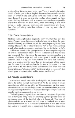 REPRESENTING THE SOUNDS OF SPEECH                          29

ciation whose linguistic status is not clear. There is no point including
details of voice quality in an English dictionary because voice quality
does not systematically distinguish words one from another. On the
other hand, if it turns out that the speaker whose speech we have
transcribed regularly uses creak to mark utterance ﬁnality (one possible
explanation for what we have found), then transcribing it will have
served a useful purpose. Impressionistic transcriptions are there-
fore often preliminary to further analysis, because they raise a lot of
questions.

3.2.6 ‘Correct’ transcriptions
Students learning phonetics frequently worry whether they have the
‘correct’ transcription. Common mistakes include: transcribing the same
sounds differently (or different sounds the same); importing letters from
spelling (like [c] for [k], or ‘silent’ letters like <k> in <kn->); using strong
vowels where weak ones are more usual (e.g. [fɔ , fɔr] for [fə, fər] in ‘for’).
   Aside from accuracy, the appropriateness of a transcription depends
on what the transcription is to be used for and the style of transcription
that is adopted. As we have seen, the same thing can be transcribed in a
number of different ways; and each transcription is useful for noting
different kinds of thing. The main problem that arises with transcrip-
tions as a working tool is when they are inconsistent; which means
that the transcription style needs to be decided at the outset. It is also
good practice to state brieﬂy what conventions have been used for
transcription: e.g. ‘[r] stands for [ɹ]’; ‘the transcription is phonemic’; ‘the
transcription is impressionistic and focuses on nasalisation’.

3.3 Acoustic representations
The sounds of speech are made by changes to air pressure that are
caused by airﬂow through the vocal tract. As the air moves, it causes
perturbations, which the ear picks up. The ear converts physical move-
ments in the air into electrical signals that are sent to the brain, which is
where processing of other kinds (such as detecting meaningful units like
sounds, words, sentences and so on) occurs.
   Technology makes it possible to convert these changes of air pressure
into pictures; and being static and unchanging, these pictures allow us
to examine more of the detail of talk as it happened. This kind of
phonetics is known as acoustic phonetics, and in this book we use some
acoustic representations to show some of the details of talk. The aim of
this section is to enable you to understand that there is a connection
 