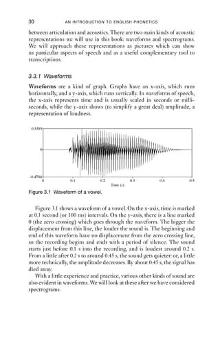 30               AN INTRODUCTION TO ENGLISH PHONETICS

between articulation and acoustics. There are two main kinds of acoustic
representations we will use in this book: waveforms and spectrograms.
We will approach these representations as pictures which can show
us particular aspects of speech and as a useful complementary tool to
transcriptions.

3.3.1 Waveforms
Waveforms are a kind of graph. Graphs have an x-axis, which runs
horizontally, and a y-axis, which runs vertically. In waveforms of speech,
the x-axis represents time and is usually scaled in seconds or milli-
seconds, while the y-axis shows (to simplify a great deal) amplitude, a
representation of loudness.

 0.3593




      0




–0.4704
          0         0.1           0.2              0.3         0.4           0.5
                                        Time (s)
Figure 3.1 Waveform of a vowel.


   Figure 3.1 shows a waveform of a vowel. On the x-axis, time is marked
at 0.1 second (or 100 ms) intervals. On the y-axis, there is a line marked
0 (the zero crossing) which goes through the waveform. The bigger the
displacement from this line, the louder the sound is. The beginning and
end of this waveform have no displacement from the zero crossing line,
so the recording begins and ends with a period of silence. The sound
starts just before 0.1 s into the recording, and is loudest around 0.2 s.
From a little after 0.2 s to around 0.45 s, the sound gets quieter: or, a little
more technically, the amplitude decreases. By about 0.45 s, the signal has
died away.
   With a little experience and practice, various other kinds of sound are
also evident in waveforms. We will look at these after we have considered
spectrograms.
 