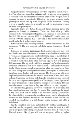 REPRESENTING THE SOUNDS OF SPEECH                       33

    In spectrograms, periodic signals have two important visual proper-
ties. First, there are vertical striations which correspond to the opening
of the vocal folds: each time the vocal folds open and air escapes, there is
a sudden increase in amplitude. This shows up in the striations in the
spectrogram which line up with the peaks in the waveform. Voicing
is seen in regular spikes in a waveform, and corresponding regular
striations in a spectrogram.
    Secondly, there are darker horizontal bands running across the
spectrogram known as formants. There are three clearly visible
formants in the periodic part of Figure 3.3, one centred at around 700 Hz
(labelled F1), another around 1800 Hz (labelled F2), and a third one
around 2800 Hz (labelled F3). There are in fact more formants, but
usually only the ﬁrst three are of interest.
    Formants are named counting upwards. The ﬁrst one is called the ﬁrst
formant, or F1. The next one up is called the second formant, or F2; and
so on.
    Formants are natural resonances. Each conﬁguration of the vocal
tract has its own natural resonance. Most of us are familiar with the idea
of resonances. Imagine a home-made xylophone made of glass bottles. If
the bottles are different sizes and shapes, or if there are varying amounts
of water in the bottles, then when they are tapped, they will produce
different notes. The big bottles will have a deeper ‘ring’ to them than the
little ones, or the ones with more water in them. The vocal tract exhibits
similar (though more complex) properties: when the sound wave from
the vocal folds passes through the vocal tract, some parts of the acoustic
signal are made louder, and some quieter. The frequencies which get
ampliﬁed (made louder) are the natural resonances of the vocal tract,
and are determined by its size and shape. In turn, the size and shape of
the vocal tract depends on the position of the tongue, velum, lips and all
the other articulators, so that different sounds of speech have different
natural resonances; and in turn, they look different on a spectrogram.
    To illustrate this, produce any vowel sound (say, [i ] as in ‘bee’), and
then round and unround your lips. As you do this, you change the length
of the vocal tract and the shape of its frontmost cavity. Acoustically,
the effect of this is to change the sound that comes out, by changing the
location of the formants relative to one another. When the lips are
rounded, the vocal tract is a little longer; so the formants will all be a
little lower.
    Say the vowel [i ]; now make a glottal stop by holding your breath. If
you ﬂick your larynx gently, you will excite the ﬁrst formant. You will
hear a low pitched knocking sound each time you ﬂick. If you now try
this with a vowel like [a], you will hear an altogether different, higher
 