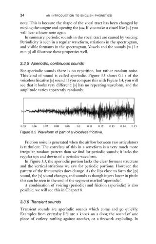 34              AN INTRODUCTION TO ENGLISH PHONETICS

note. This is because the shape of the vocal tract has been changed by
moving the tongue and opening the jaw. If you make a vowel like [u] you
will hear a lower note again.
  In summary: periodic sounds in the vocal tract are caused by voicing.
Periodicity is seen in a regular waveform, striations in the spectrogram,
and visible formants in the spectrogram. Vowels and the sounds [w j l r
m n ŋ] all illustrate these properties well.

3.3.5 Aperiodic, continuous sounds
For aperiodic sounds there is no repetition, but rather random noise.
This kind of sound is called aperiodic. Figure 3.5 shows 0.1 s of the
voiceless fricative [s] sound. If you compare this with Figure 3.4, you will
see that it looks very different: [s] has no repeating waveform, and the
amplitude varies apparently randomly.




0




0.05   0.06   0.07   0.08   0.09    0.1    0.11   0.12   0.13   0.14   0.15

Figure 3.5 Waveform of part of a voiceless fricative.

    Friction noise is generated when the airﬂow between two articulators
is turbulent. The correlate of this in a waveform is a very much more
irregular, random pattern than we ﬁnd for periodic sounds; it lacks the
regular ups and downs of a periodic waveform.
    In Figure 3.3, the aperiodic portion lacks the clear formant structure
and the vertical striations we saw for periodic portions. However, the
pattern of the frequencies does change. As the lips close to form the [p]
sound, the [s] sound changes, and sounds as though it gets lower in pitch:
this can be seen in the end of the segment marked ‘aperiodic’.
    A combination of voicing (periodic) and friction (aperiodic) is also
possible; we will see this in Chapter 8.

3.3.6 Transient sounds
Transient sounds are aperiodic sounds which come and go quickly.
Examples from everyday life are a knock on a door, the sound of one
piece of cutlery rattling against another, or a ﬁrework exploding. In
 