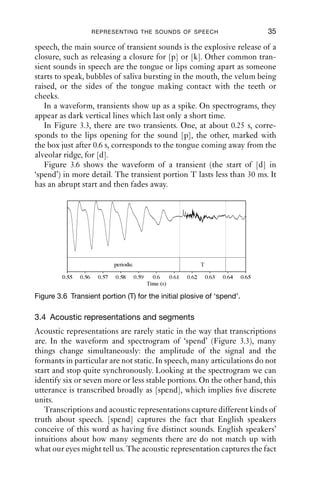 REPRESENTING THE SOUNDS OF SPEECH                                         35

speech, the main source of transient sounds is the explosive release of a
closure, such as releasing a closure for [p] or [k]. Other common tran-
sient sounds in speech are the tongue or lips coming apart as someone
starts to speak, bubbles of saliva bursting in the mouth, the velum being
raised, or the sides of the tongue making contact with the teeth or
cheeks.
   In a waveform, transients show up as a spike. On spectrograms, they
appear as dark vertical lines which last only a short time.
   In Figure 3.3, there are two transients. One, at about 0.25 s, corre-
sponds to the lips opening for the sound [p], the other, marked with
the box just after 0.6 s, corresponds to the tongue coming away from the
alveolar ridge, for [d].
   Figure 3.6 shows the waveform of a transient (the start of [d] in
‘spend’) in more detail. The transient portion T lasts less than 30 ms. It
has an abrupt start and then fades away.




                               periodic                                 T

         0.55   0.56    0.57   0.58       0.59     0.6    0.61   0.62       0.63   0.64   0.65
                                                 Time (s)

Figure 3.6 Transient portion (T) for the initial plosive of ‘spend’.

3.4 Acoustic representations and segments
Acoustic representations are rarely static in the way that transcriptions
are. In the waveform and spectrogram of ‘spend’ (Figure 3.3), many
things change simultaneously: the amplitude of the signal and the
formants in particular are not static. In speech, many articulations do not
start and stop quite synchronously. Looking at the spectrogram we can
identify six or seven more or less stable portions. On the other hand, this
utterance is transcribed broadly as [spεnd], which implies ﬁve discrete
units.
   Transcriptions and acoustic representations capture different kinds of
truth about speech. [spεnd] captures the fact that English speakers
conceive of this word as having ﬁve distinct sounds. English speakers’
intuitions about how many segments there are do not match up with
what our eyes might tell us. The acoustic representation captures the fact
 