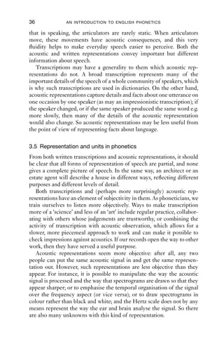 36              AN INTRODUCTION TO ENGLISH PHONETICS

that in speaking, the articulators are rarely static. When articulators
move, these movements have acoustic consequences, and this very
ﬂuidity helps to make everyday speech easier to perceive. Both the
acoustic and written representations convey important but different
information about speech.
   Transcriptions may have a generality to them which acoustic rep-
resentations do not. A broad transcription represents many of the
important details of the speech of a whole community of speakers, which
is why such transcriptions are used in dictionaries. On the other hand,
acoustic representations capture details and facts about one utterance on
one occasion by one speaker (as may an impressionistic transcription); if
the speaker changed, or if the same speaker produced the same word e.g.
more slowly, then many of the details of the acoustic representation
would also change. So acoustic representations may be less useful from
the point of view of representing facts about language.

3.5 Representation and units in phonetics
From both written transcriptions and acoustic representations, it should
be clear that all forms of representation of speech are partial, and none
gives a complete picture of speech. In the same way, an architect or an
estate agent will describe a house in different ways, reﬂecting different
purposes and different levels of detail.
   Both transcriptions and (perhaps more surprisingly) acoustic rep-
resentations have an element of subjectivity in them. As phoneticians, we
train ourselves to listen more objectively. Ways to make transcription
more of a ‘science’ and less of an ‘art’ include regular practice, collabor-
ating with others whose judgements are trustworthy, or combining the
activity of transcription with acoustic observation, which allows for a
slower, more piecemeal approach to work and can make it possible to
check impressions against acoustics. If our records open the way to other
work, then they have served a useful purpose.
   Acoustic representations seem more objective: after all, any two
people can put the same acoustic signal in and get the same represen-
tation out. However, such representations are less objective than they
appear. For instance, it is possible to manipulate the way the acoustic
signal is processed and the way that spectrograms are drawn so that they
appear sharper; or to emphasise the temporal organisation of the signal
over the frequency aspect (or vice versa); or to draw spectrograms in
colour rather than black and white; and the Hertz scale does not by any
means represent the way the ear and brain analyse the signal. So there
are also many unknowns with this kind of representation.
 