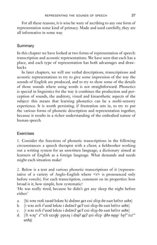 REPRESENTING THE SOUNDS OF SPEECH                      37

   For all these reasons, it is wise be wary of ascribing to any one form of
representation some kind of primacy. Made and used carefully, they are
all informative in some way.


Summary
In this chapter we have looked at two forms of representation of speech:
transcription and acoustic representations. We have seen that each has a
place, and each type of representation has both advantages and draw-
backs.
    In later chapters, we will use verbal descriptions, transcriptions and
acoustic representations to try to give some impression of the way the
sounds of English are produced, and to try to show some of the details
of those sounds where using words is not straightforward. Phonetics
is special in linguistics for the way it combines the production and per-
ception of sounds, the auditory, visual and kinaesthetic aspects of the
subject: this means that learning phonetics can be a multi-sensory
experience. It is worth persisting, if frustration sets in, to try to put
the various forms of phonetic description and representation together,
because it results in a richer understanding of the embodied nature of
human speech.


Exercises
1. Consider the functions of phonetic transcriptions in the following
circumstances: a speech therapist with a client; a ﬁeldworker working
out a writing system for an unwritten language; a dictionary aimed at
learners of English as a foreign language. What demands and needs
might each situation make?

2. Below is a text and various phonetic transcriptions of it (represen-
tative of a variety of Anglo-English where <r> is pronounced only
before vowels). For each transcription, comment on its properties: how
broad is it, how simple, how systematic?
‘He was really tired, because he didn’t get any sleep the night before
either.’
a.   [hi wɒz riəli taiəd bikɒz hi didənt εt εni sli p ðə nait bifɔ r aiðə]
b.   [i wəz ɹi li thaiəd bikəz i didənʔ εʔ εni sli p ðə nait bifɔ r aiðə]
c.   [i wəz ri li thaiəd bikəz i didənʔ εʔ εni sli p ðə nait bifɔ r aiðə]
d.   [ʔi wəzw ɹ wi li ta iəb pəxəz i diŋʔ εʔ εni sli p dðə nɑip bi f wɔ ɹ    w
                                           ˜ ˜                ˜˜
     ɑiðə]
         ˜
 