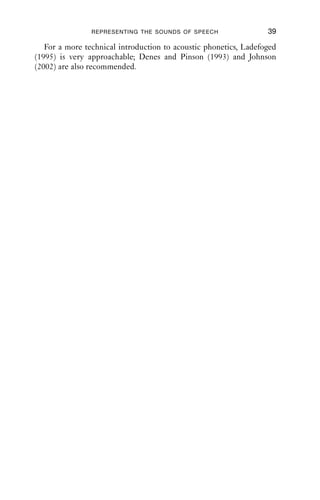REPRESENTING THE SOUNDS OF SPEECH                 39

   For a more technical introduction to acoustic phonetics, Ladefoged
(1995) is very approachable; Denes and Pinson (1993) and Johnson
(2002) are also recommended.
 