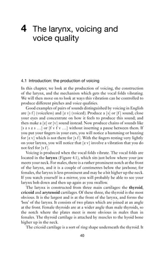 4 The larynx, voicing and
       voice quality



4.1 Introduction: the production of voicing
In this chapter, we look at the production of voicing, the construction
of the larynx, and the mechanism which gets the vocal folds vibrating.
We will then move on to look at ways this vibration can be controlled to
produce different pitches and voice qualities.
   Good examples of pairs of sounds distinguished by voicing in English
are [s f ] (voiceless) and [z v] (voiced). Produce a [s] or [f ] sound; close
your eyes and concentrate on how it feels to produce this sound; and
then make a [z] or [v] sound instead. Now produce chains of sounds like
[s z s z s …] or [f v f v …] without inserting a pause between them. If
you put your ﬁngers in your ears, you will notice a humming or buzzing
for [z v] which is not there for [s f ]. With the ﬁngers resting very lightly
on your larynx, you will notice that [z v] involve a vibration that you do
not feel for [s f ].
   Voicing is produced when the vocal folds vibrate. The vocal folds are
located in the larynx (Figure 4.1), which sits just below where your jaw
meets your neck. For males, there is a rather prominent notch at the front
of the larynx, and it is a couple of centimetres below the jawbone; for
females, the larynx is less prominent and may be a bit higher up the neck.
If you watch yourself in a mirror, you will probably be able to see your
larynx bob down and then up again as you swallow.
   The larynx is constructed from three main cartilages: the thyroid,
cricoid and arytenoid cartilages. Of these three, the thyroid is the most
obvious. It is the largest and is at the front of the larynx, and forms the
‘box’ of the larynx. It consists of two plates which are joined at an angle
at the front. Female thyroids are at a wider angle than male thyroids, so
the notch where the plates meet is more obvious in males than in
females. The thyroid cartilage is attached by muscles to the hyoid bone
higher up in the neck.
   The cricoid cartilage is a sort of ring shape underneath the thyroid. It
                                     40
 