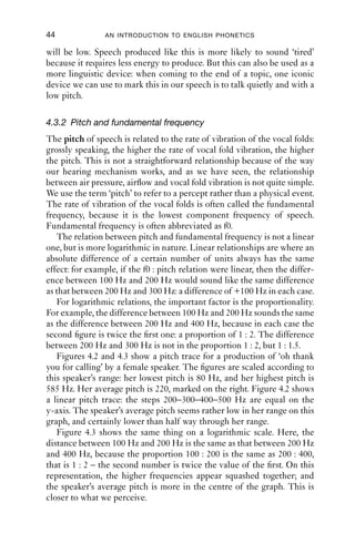 44              AN INTRODUCTION TO ENGLISH PHONETICS

will be low. Speech produced like this is more likely to sound ‘tired’
because it requires less energy to produce. But this can also be used as a
more linguistic device: when coming to the end of a topic, one iconic
device we can use to mark this in our speech is to talk quietly and with a
low pitch.

4.3.2 Pitch and fundamental frequency
The pitch of speech is related to the rate of vibration of the vocal folds:
grossly speaking, the higher the rate of vocal fold vibration, the higher
the pitch. This is not a straightforward relationship because of the way
our hearing mechanism works, and as we have seen, the relationship
between air pressure, airﬂow and vocal fold vibration is not quite simple.
We use the term ‘pitch’ to refer to a percept rather than a physical event.
The rate of vibration of the vocal folds is often called the fundamental
frequency, because it is the lowest component frequency of speech.
Fundamental frequency is often abbreviated as f0.
   The relation between pitch and fundamental frequency is not a linear
one, but is more logarithmic in nature. Linear relationships are where an
absolute difference of a certain number of units always has the same
effect: for example, if the f0 : pitch relation were linear, then the differ-
ence between 100 Hz and 200 Hz would sound like the same difference
as that between 200 Hz and 300 Hz: a difference of +100 Hz in each case.
   For logarithmic relations, the important factor is the proportionality.
For example, the difference between 100 Hz and 200 Hz sounds the same
as the difference between 200 Hz and 400 Hz, because in each case the
second ﬁgure is twice the ﬁrst one: a proportion of 1 : 2. The difference
between 200 Hz and 300 Hz is not in the proportion 1 : 2, but 1 : 1.5.
   Figures 4.2 and 4.3 show a pitch trace for a production of ‘oh thank
you for calling’ by a female speaker. The ﬁgures are scaled according to
this speaker’s range: her lowest pitch is 80 Hz, and her highest pitch is
585 Hz. Her average pitch is 220, marked on the right. Figure 4.2 shows
a linear pitch trace: the steps 200–300–400–500 Hz are equal on the
y-axis. The speaker’s average pitch seems rather low in her range on this
graph, and certainly lower than half way through her range.
   Figure 4.3 shows the same thing on a logarithmic scale. Here, the
distance between 100 Hz and 200 Hz is the same as that between 200 Hz
and 400 Hz, because the proportion 100 : 200 is the same as 200 : 400,
that is 1 : 2 – the second number is twice the value of the ﬁrst. On this
representation, the higher frequencies appear squashed together; and
the speaker’s average pitch is more in the centre of the graph. This is
closer to what we perceive.
 
