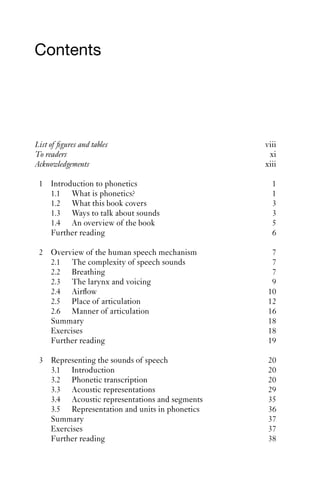 Contents




List of ﬁgures and tables                      viii
To readers                                      xi
Acknowledgements                               xiii

 1 Introduction to phonetics                     1
   1.1 What is phonetics?                        1
   1.2 What this book covers                     3
   1.3 Ways to talk about sounds                 3
   1.4 An overview of the book                   5
   Further reading                               6

 2 Overview of the human speech mechanism        7
   2.1 The complexity of speech sounds           7
   2.2 Breathing                                 7
   2.3 The larynx and voicing                    9
   2.4 Airﬂow                                   10
   2.5 Place of articulation                    12
   2.6 Manner of articulation                   16
   Summary                                      18
   Exercises                                    18
   Further reading                              19

 3 Representing the sounds of speech            20
   3.1 Introduction                             20
   3.2 Phonetic transcription                   20
   3.3 Acoustic representations                 29
   3.4 Acoustic representations and segments    35
   3.5 Representation and units in phonetics    36
   Summary                                      37
   Exercises                                    37
   Further reading                              38
 