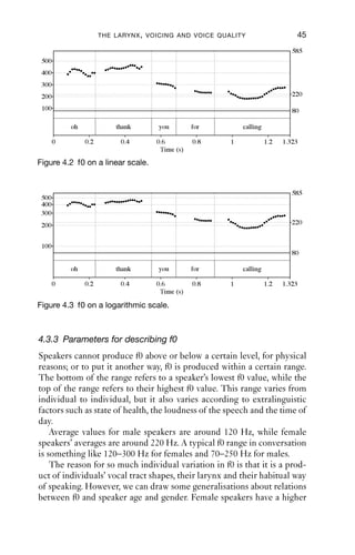 THE LARYNX , VOICING AND VOICE QUALITY                    45
                                                                               585
 500
 400
 300
 200                                                                           220

 100                                                                           80

           oh             thank      you         for        calling

       0        0.2        0.4       0.6         0.8    1             1.2   1.323
                                      Time (s)
Figure 4.2 f0 on a linear scale.


                                                                               585
 500
 400
 300
 200                                                                           220


 100
                                                                               80

           oh             thank      you         for        calling

       0        0.2        0.4       0.6         0.8    1             1.2   1.323
                                      Time (s)

Figure 4.3 f0 on a logarithmic scale.



4.3.3 Parameters for describing f0
Speakers cannot produce f0 above or below a certain level, for physical
reasons; or to put it another way, f0 is produced within a certain range.
The bottom of the range refers to a speaker’s lowest f0 value, while the
top of the range refers to their highest f0 value. This range varies from
individual to individual, but it also varies according to extralinguistic
factors such as state of health, the loudness of the speech and the time of
day.
    Average values for male speakers are around 120 Hz, while female
speakers’ averages are around 220 Hz. A typical f0 range in conversation
is something like 120–300 Hz for females and 70–250 Hz for males.
    The reason for so much individual variation in f0 is that it is a prod-
uct of individuals’ vocal tract shapes, their larynx and their habitual way
of speaking. However, we can draw some generalisations about relations
between f0 and speaker age and gender. Female speakers have a higher
 