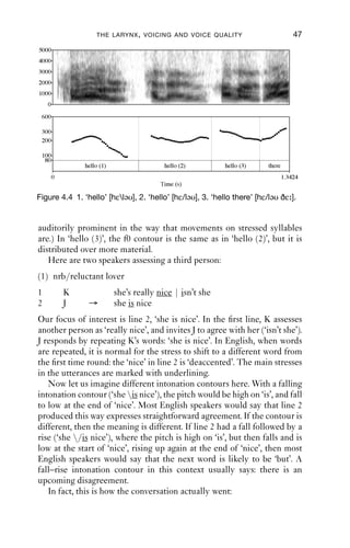 THE LARYNX , VOICING AND VOICE QUALITY                            47
5000
4000
3000
2000
1000
    0

 600

 300
 200

 100
  80
                hello (1)                  hello (2)        hello (3)     there
        0                                                                         1.3424
                                          Time (s)

Figure 4.4 1. ‘hello’ [hεləυ], 2. ‘hello’ [hε/ləυ], 3. ‘hello there’ [hε/ləυ ðε ].


auditorily prominent in the way that movements on stressed syllables
are.) In ‘hello (3)’, the f0 contour is the same as in ‘hello (2)’, but it is
distributed over more material.
   Here are two speakers assessing a third person:
(1) nrb/reluctant lover
1           K               she’s really nice | isn’t she
2           J    →          she is nice
Our focus of interest is line 2, ‘she is nice’. In the ﬁrst line, K assesses
another person as ‘really nice’, and invites J to agree with her (‘isn’t she’).
J responds by repeating K’s words: ‘she is nice’. In English, when words
are repeated, it is normal for the stress to shift to a different word from
the ﬁrst time round: the ‘nice’ in line 2 is ‘deaccented’. The main stresses
in the utterances are marked with underlining.
   Now let us imagine different intonation contours here. With a falling
intonation contour (‘she is nice’), the pitch would be high on ‘is’, and fall
to low at the end of ‘nice’. Most English speakers would say that line 2
produced this way expresses straightforward agreement. If the contour is
different, then the meaning is different. If line 2 had a fall followed by a
rise (‘she /is nice’), where the pitch is high on ‘is’, but then falls and is
low at the start of ‘nice’, rising up again at the end of ‘nice’, then most
English speakers would say that the next word is likely to be ‘but’. A
fall–rise intonation contour in this context usually says: there is an
upcoming disagreement.
   In fact, this is how the conversation actually went:
 