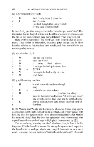 48              AN INTRODUCTION TO ENGLISH PHONETICS

(2) nrb/reluctant lover (ctd).
1      K             she’s `really nice | isn’t she
2      J             she /is nice
3                    I do ﬁnd though that she says stuff
4                    for the sake of saying stuff
In lines 3–4, J qualiﬁes her agreement that the other person is ‘nice’. This
illustrates that in English intonation handles utterance-level meanings:
the fall vs. fall–rise contours here mark different types of agreement.
    Here are two examples of the word ‘yes’, both located after an assess-
ment. They differ in intonation, loudness, pitch range, and in their
location relative to the previous turn at talk; and they also differ in the
meanings they convey.

(3) njc.nice feet.10;15
1      W             Vic had slip-ons on
2      M             yes I saw Vicky
3      W             [I quite liked those]
4      M             [I though she had quite nice] feet
5      W      →      ↑YES
6      M             I thought she had really nice feet
7      W             yeah I did

(4) gw/00.washing machine
1      H             but it’s better than tokens though
2                    (0.4)
3      E      →      yes it is better than token[s
4      H                                        [cos like you always
5                    went to the porter and he said “oh we’ve got none”
6                    like went back two days later and he still had none
7      E             .mt we-uhm (1.0) my card always says bad card all
8                    the time
In (3), Marion and Wendy are discussing a character from a soap opera.
Marion says she thought she had ‘quite nice feet’, and Wendy agrees with
her. She does her agreement in line 5 almost immediately after Marion
has assessed Vicky’s feet. She does her agreement loud (represented with
capital letters here) and with quite high pitch (represented by [↑]).
   The second case, ‘washing machine’, also has a ‘yes’, in line 3. In this
fragment, Elizabeth and Helen are discussing the system used to pay for
the launderette at college, which has changed from tokens to a smart
card. Helen says the new system is ‘better than tokens though’. Elizabeth
 