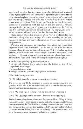 THE LARYNX , VOICING AND VOICE QUALITY                   49

agrees with this, but her agreement comes late (almost half a second
later). Agreeing late weakens the sense of agreement; notice that Helen
comes in and explains her assessment of the new system as ‘better’, and
the next thing Elizabeth does is to ﬁnd a reason why the new system
is not very good (lines 7–8). So the ‘yes’ here is not whole-hearted,
especially in comparison with the ‘yes’ of the ﬁrst example. Perhaps
unsurprisingly, the strength of agreement is audible too: the ‘yes’ in
line 3 of the ‘washing machine’ extract is quiet, low pitched, and slow –
a direct contrast with the ‘yes’ in line 5 of the ‘nice feet’ extract.
   Here, then, we have two instances where ‘yes’ is produced, but the
intonation, along with other things, affects the ‘meaning’ of the ‘yes’,
making it stronger and more afﬁrmative, or weaker and prefacing a
disagreement.
   Phrasing and intonation give speakers clues about the syntax that
organises words into structures. This is one of the main interfaces
between phonetics and syntax and semantics. Talk is chunked up into
phrases, whose boundaries reﬂect major syntactic boundaries. The
symbols [| | mark minor and major intonational phrase boundaries.
             |]
Phrases have some or all of the following characteristics (roughly):
• at the start: speeding up, re-setting of pitch
• at the end: slowing down, quieter, near the bottom or top of the
  speaker’s pitch range
• a pause before or after
• congruence with syntactic or pragmatic boundaries
Take the following sentence:
(5) We didn’t go to the museum because it was raining.
Did we go or not? If the sentence is spoken on a monotone, it is not
possible to tell. But if an intonation contour is placed on the sentence,
then two different meanings are possible:
(5a) | We `didn’t go to the mu`seum be`cause it was /raining |
     |                                                        |
(5b) | We didn’t go to the museum | because it was raining |
     |                                                       |
In the ﬁrst one, there is one phrase and the last word has a falling + rising
intonation contour on it. It means: we did go to the museum, but for some
other reason than the fact that it was raining. In the second one, there are
two phrases, with a slowing down at the end of ‘museum’, and two falling
contours, one on ‘didn’t’, the other on ‘raining’. This means: we did not
go to the museum and the reason is that it was raining.
 