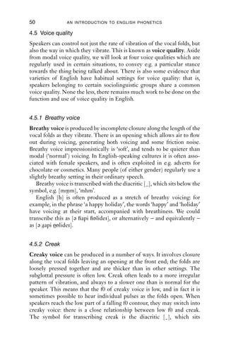 50              AN INTRODUCTION TO ENGLISH PHONETICS

4.5 Voice quality
Speakers can control not just the rate of vibration of the vocal folds, but
also the way in which they vibrate. This is known as voice quality. Aside
from modal voice quality, we will look at four voice qualities which are
regularly used in certain situations, to convey e.g. a particular stance
towards the thing being talked about. There is also some evidence that
varieties of English have habitual settings for voice quality: that is,
speakers belonging to certain sociolinguistic groups share a common
voice quality. None the less, there remains much work to be done on the
function and use of voice quality in English.


4.5.1 Breathy voice
Breathy voice is produced by incomplete closure along the length of the
vocal folds as they vibrate. There is an opening which allows air to ﬂow
out during voicing, generating both voicing and some friction noise.
Breathy voice impressionistically is ‘soft’, and tends to be quieter than
modal (‘normal’) voicing. In English-speaking cultures it is often asso-
ciated with female speakers, and is often exploited in e.g. adverts for
chocolate or cosmetics. Many people (of either gender) regularly use a
slightly breathy setting in their ordinary speech.
   Breathy voice is transcribed with the diacritic [ ], which sits below the
symbol, e.g. [mmm], ‘mhm’.
   English [h] is often produced as a stretch of breathy voicing: for
example, in the phrase ‘a happy holiday’, the words ‘happy’ and ‘holiday’
have voicing at their start, accompanied with breathiness. We could
transcribe this as [ə api ɒlidei], or alternatively – and equivalently –
as [ə aapi ɒɒlidei].


4.5.2 Creak
Creaky voice can be produced in a number of ways. It involves closure
along the vocal folds leaving an opening at the front end; the folds are
loosely pressed together and are thicker than in other settings. The
subglottal pressure is often low. Creak often leads to a more irregular
pattern of vibration, and always to a slower one than is normal for the
speaker. This means that the f0 of creaky voice is low, and in fact it is
sometimes possible to hear individual pulses as the folds open. When
speakers reach the low part of a falling f0 contour, they may switch into
creaky voice: there is a close relationship between low f0 and creak.
The symbol for transcribing creak is the diacritic [ ], which sits
 