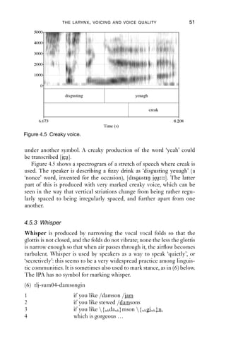 THE LARYNX , VOICING AND VOICE QUALITY                     51
    5000

    4000

    3000

    2000

    1000

       0

                  disgusting                      yeuagh


                                                           creak

      6.673                                                         8.208
                                    Time (s)

Figure 4.5 Creaky voice.


under another symbol. A creaky production of the word ‘yeah’ could
be transcribed [jεa].
   Figure 4.5 shows a spectrogram of a stretch of speech where creak is
used. The speaker is describing a ﬁzzy drink as ‘disgusting yeuagh’ (a
‘nonce’ word, invented for the occasion), [dis υstiŋ jøa ]. The latter
part of this is produced with very marked creaky voice, which can be
seen in the way that vertical striations change from being rather regu-
larly spaced to being irregularly spaced, and further apart from one
another.

4.5.3 Whisper
Whisper is produced by narrowing the vocal vocal folds so that the
glottis is not closed, and the folds do not vibrate; none the less the glottis
is narrow enough so that when air passes through it, the airﬂow becomes
turbulent. Whisper is used by speakers as a way to speak ‘quietly’, or
‘secretively’: this seems to be a very widespread practice among linguis-
tic communities. It is sometimes also used to mark stance, as in (6) below.
The IPA has no symbol for marking whisper.
(6) tlj-sum04-damsongin
1                     if you like /damson /jam
2                     if you like stewed /damsons
3                     if you like {whdawh}mson {wh giwh }n,
4                     which is gorgeous …
 