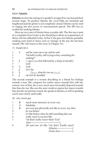 52               AN INTRODUCTION TO ENGLISH PHONETICS

4.5.4 Falsetto
Falsetto involves the raising of a speaker’s average f0 to way beyond their
normal range. To produce falsetto, the vocal folds are stretched and
lengthened and the glottis is not completely closed. Falsetto can be used
in singing, but also occurs in conversational speech. The IPA has no
symbol for marking falsetto.
   Here are two cases of falsetto from everyday talk. The ﬁrst one is part
of a complaint from Lesley to her friend Joyce about an acquaintance of
theirs, who has offended Lesley. At line 8, she goes into falsetto, probably
marking some kind of stance such as ‘outrage’ at the way she has been
treated. (We will return to this story in Chapter 10.)
(7) Field C85.4
1      L      and he came up to me and he said
2             “oh hello Lesley, still trying to buy something for
3             nothing?”
4      J      [| ɑ↓ ] ((a click followed by a sharp in-breath))
5             [ooh
6      L      [ooh
7      J      isn’t [he
8      L            [{Falsetto what do you say Falsetto}
9      J      oh isn’t he dreadful
The second example is a woman describing to a friend her feelings
towards a man. She compares her earlier stance towards him with her
current view of him: she is now much more favourably disposed towards
him than she was. She uses the same words to express her stance towards
him, but the second time round, she speaks in falsetto, as well as speaking
much more slowly and loudly.
(8) smc/sweet guy
1      B      much more attractive in every way
2      A      hahahaha
3      B      not even just physically just like in every way than
4             he was before
5             it’s like before when he did something that was
6             really sweet it was just like
7             “oh that’s really sweet=that’s Tim”
              {fast———————————–}
8             .hh and now it’s like “o:h that’s ↑really sweet”
                                       {falsetto ——————}
                                       {loud, slow—————}
 