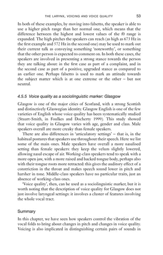 THE LARYNX , VOICING AND VOICE QUALITY                   53

In both of these examples, by moving into falsetto, the speaker is able to
use a higher pitch range than her normal one, which means that the
difference between the highest and lowest values of the f0 range is
expanded. The high pitches the speakers can reach (as high as 673 Hz in
the ﬁrst example and 572 Hz in the second one) may be used to mark out
their current talk as conveying something ‘noteworthy’, or something
that the other person is expected to comment on. In both these cases, the
speakers are involved in presenting a strong stance towards the person
they are talking about: in the ﬁrst case as part of a complaint, and in
the second case as part of a positive, upgraded stance as compared to
an earlier one. Perhaps falsetto is used to mark an attitude towards
the subject matter which is at one extreme or the other – but not
neutral.

4.5.5 Voice quality as a sociolinguistic marker: Glasgow
Glasgow is one of the major cities of Scotland, with a strong Scottish
and distinctively Glaswegian identity. Glasgow English is one of the few
varieties of English whose voice quality has been systematically studied
(Stuart-Smith, in Foulkes and Docherty 1999). This study showed
that voice quality in Glasgow varies with age, gender and class. Male
speakers overall are more creaky than female speakers.
   There are also differences in ‘articulatory settings’ – that is, in the
habitual postures that speakers use throughout their speech. Here we list
some of the main ones. Male speakers have overall a more nasalised
setting than female speakers: they keep the velum slightly lowered,
allowing nasal escape of air. Working-class speakers tend to speak with a
more open jaw, with a more raised and backed tongue body, perhaps also
with their tongue roots more retracted: this gives the auditory effect of a
constriction in the throat and makes speech sound lower in pitch and
harsher in tone. Middle-class speakers have no particular traits, just an
absence of working-class ones.
   ‘Voice quality’, then, can be used as a sociolinguistic marker, but it is
worth noting that the description of voice quality for Glasgow does not
just involve laryngeal settings: it involves a cluster of features involving
the whole vocal tract.

Summary
In this chapter, we have seen how speakers control the vibration of the
vocal folds to bring about changes in pitch and changes in voice quality.
Voicing is also implicated in distinguishing certain pairs of sounds in
 