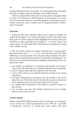 54              AN INTRODUCTION TO ENGLISH PHONETICS

English. Both pitch and voice quality are used linguistically in English,
but with a complex range of meanings, none of them lexical.
   There is comparatively little work on voice quality in English, either
in terms of its functions in small stretches of conversation or in terms
of its more generic function in marking speakers as belonging to a par-
ticular community: this is another area of English phonetics which is
ripe for research.


Exercises
1. Using the IPA chart, identify which of the sounds of English we
looked at in Chapter 3 are voiced, and which voiceless. For each sound,
ﬁnd a pair of words or phrases which highlights the contrast. The pairs
should be as alike as possible. For example: [f – v]: ‘proof ’, ‘prove’. For
some sounds, you will not be able to ﬁnd pairs; try to produce the sound
with/without voicing.

2. The texts below (based on spoken material) have no punctuation.
Punctuate them with <. , ( ) ? !> etc., and read them out loud. What
differences to pronunciation does the punctuation indicate? Are there
places where some kind of punctuation is impossible? Or obligatory? Are
there any cases where the meaning is ambiguous depending on how you
phrase the words?
a. now politics is competitive so obviously when people are trying to
   score points off each other you will ﬁnd imaginative use of language
b. you’re a caterer with a big ﬁrm small ﬁrm your own ﬁrm
c. I was so off my face on a wonderful collection of drugs it was a great
   experience
d. you know looking back at the photos now she was like a sort of you
   know like one of those ﬁlm stars for the time she was just a normal you
   know regular person in the nineteen forties in the war time
e. as I understand it Marguerite is that right it’s a pound of sugar to a
   pint of juice
f. now you grow your own fruit which is fantastic but not too happy
   about your jam mate are you


Further reading
Baken and Orlikoff (2000), primarily aimed at clinicians, is an extensive
survey of the voice and its measurement. Laver (1994: ch. 7) provides
a classiﬁcatory overview of voicing and voice quality. For more
 