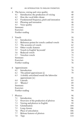 vi            AN INTRODUCTION TO ENGLISH PHONETICS

 4 The larynx, voicing and voice quality              40
   4.1 Introduction: the production of voicing        40
   4.2 How the vocal folds vibrate                    42
   4.3 Fundamental frequency, pitch and intonation    43
   4.4 Phrasing and intonation                        46
   4.5 Voice quality                                  50
   Summary                                            53
   Exercises                                          54
   Further reading                                    54

 5 Vowels                                             56
   5.1 Introduction                                   56
   5.2 Reference points for vowels: cardinal vowels   56
   5.3 The acoustics of vowels                        62
   5.4 Other vocalic features                         63
   5.5 Vowels in English ‘keywords’                   64
   5.6 Reduced vowels                                 74
   5.7 Voiceless vowels                               75
   Summary                                            75
   Exercises                                          76
   Further reading                                    76

 6 Approximants                                       78
   6.1 Introduction                                   78
   6.2 The palatal approximant [j]                    79
   6.3 A doubly articulated sound: the labiovelar
        approximant [w]                               81
   6.4 Laterals                                       83
   6.5 ‘Rhotics’                                      89
   Summary                                            94
   Exercises                                          94
   Further reading                                    94

 7 Plosives                                            96
   7.1 Introduction                                    96
   7.2 Overview of the production of plosives          96
   7.3 Voicing and plosives in English                 99
   7.4 Glottalisation                                 104
   7.5 Long closure                                   106
   7.6 Place of articulation                          106
   7.7 Release features of plosives                   109
   7.8 Taps                                           114
 