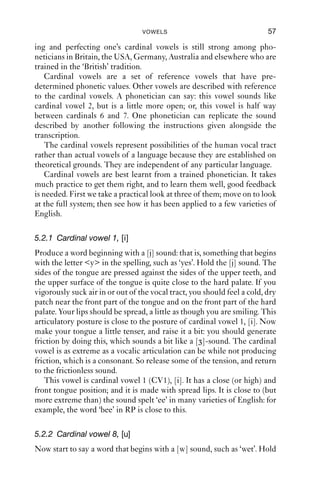 VOWELS                                  57

ing and perfecting one’s cardinal vowels is still strong among pho-
neticians in Britain, the USA, Germany, Australia and elsewhere who are
trained in the ‘British’ tradition.
    Cardinal vowels are a set of reference vowels that have pre-
determined phonetic values. Other vowels are described with reference
to the cardinal vowels. A phonetician can say: this vowel sounds like
cardinal vowel 2, but is a little more open; or, this vowel is half way
between cardinals 6 and 7. One phonetician can replicate the sound
described by another following the instructions given alongside the
transcription.
    The cardinal vowels represent possibilities of the human vocal tract
rather than actual vowels of a language because they are established on
theoretical grounds. They are independent of any particular language.
    Cardinal vowels are best learnt from a trained phonetician. It takes
much practice to get them right, and to learn them well, good feedback
is needed. First we take a practical look at three of them; move on to look
at the full system; then see how it has been applied to a few varieties of
English.

5.2.1 Cardinal vowel 1, [i]
Produce a word beginning with a [j] sound: that is, something that begins
with the letter <y> in the spelling, such as ‘yes’. Hold the [j] sound. The
sides of the tongue are pressed against the sides of the upper teeth, and
the upper surface of the tongue is quite close to the hard palate. If you
vigorously suck air in or out of the vocal tract, you should feel a cold, dry
patch near the front part of the tongue and on the front part of the hard
palate. Your lips should be spread, a little as though you are smiling. This
articulatory posture is close to the posture of cardinal vowel 1, [i]. Now
make your tongue a little tenser, and raise it a bit: you should generate
friction by doing this, which sounds a bit like a [ ]-sound. The cardinal
vowel is as extreme as a vocalic articulation can be while not producing
friction, which is a consonant. So release some of the tension, and return
to the frictionless sound.
   This vowel is cardinal vowel 1 (CV1), [i]. It has a close (or high) and
front tongue position; and it is made with spread lips. It is close to (but
more extreme than) the sound spelt ‘ee’ in many varieties of English: for
example, the word ‘bee’ in RP is close to this.

5.2.2 Cardinal vowel 8, [u]
Now start to say a word that begins with a [w] sound, such as ‘wet’. Hold
 
