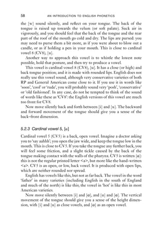 58              AN INTRODUCTION TO ENGLISH PHONETICS

the [w] sound silently, and reﬂect on your tongue. The back of the
tongue is raised up towards the velum (or soft palate). Suck air in
vigorously, and you should feel that the back of the tongue and the rear
part of the roof of the mouth go cold and dry. The lips are pursed: you
may need to purse them a bit more, as if you were about to blow out a
candle, or as if holding a pen in your mouth. This is close to cardinal
vowel 8 (CV8), [u].
   Another way to approach this vowel is to whistle the lowest note
possible, hold that posture, and then try to produce a vowel.
   This vowel is cardinal vowel 8 (CV8), [u]. It has a close (or high) and
back tongue position; and it is made with rounded lips. English does not
really use this vowel sound, although very conservative varieties of both
RP and General American come close to it. If you use it in words like
‘soon’, ‘cool’ or ‘rude’, you will probably sound very ‘posh’, ‘conservative’
or ‘old fashioned’. In any case, do not be tempted to think of the sound
of words like these as ‘CV8’: the English versions of this vowel are much
too front for CV8.
   Now move silently back and forth between [i] and [u]. The backward
and forward movement of the tongue should give you a sense of the
back–front dimension.

5.2.3 Cardinal vowel 5, [ɑ ]
Cardinal vowel 5 (CV5) is a back, open vowel. Imagine a doctor asking
you to ‘say aahhh’; you open the jaw wide, and keep the tongue low in the
mouth. This is close to CV5. If you take the tongue any further back, you
will feel some friction, and a slight tickle caused by the back of the
tongue making contact with the walls of the pharynx. CV5 is written [ɑ]:
this is not the regular printed letter <a>, but more like the hand-written
<a>. CV5 is an open, or low, back vowel. It is produced with open lips,
which are neither rounded nor spread.
    English has vowels like this, but not as far back. The vowel in the word
‘father’ in many varieties (including English in the south of England
and much of the north) is like this; the vowel in ‘hot’ is like this in most
American varieties.
    Now move silently between [i] and [ɑ], and [u] and [ɑ]. The vertical
movement of the tongue should give you a sense of the height dimen-
sion, with [i] and [u] as close vowels, and [ɑ] as an open vowel.
 