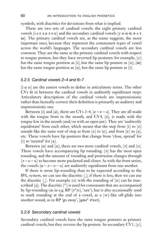 o
                                                         
        Open-mid                             œ       
           
                                                             
          Open                           a

                                     Where symbols appear in pairs, the one
                                                            r
                                     on the right represents a rounded vowel.

Figure 5.1 The vowel quadrilateral.


The three vowels we have just described form three corners of the IPA’s
vowel quadrilateral. This represents, schematically, the vowel space:
sounds articulated at the edge of or inside the box are vowels. The vowel
space uses three dimensions for describing vowels: vowel height, front-
ness and backness, and lip posture (or rounding). If the tongue is raised
any higher than the sounds along the [i]–[u] axis, then friction is gener-
ated, and so a fricative (i.e. a consonant sound) is produced. If the tongue
is lowered or backed beyond the vowel [ɑ], then friction is also produced.
The cardinal vowels take pre-determined positions in the quadrilateral;
other vowels are ﬁtted in the spaces in between.
    Vowel height is represented on the vertical dimension: from close
through close-mid, and open-mid to open, along a continuum. The
horizontal dimension of the chart (front – central – back) represents
the second aspect of vowel description: vowel frontness/backness.
The points between the extremes are chosen because they are useful
reference points. In theory there is an inﬁnite number of points between
the extremes on each dimension.
    The third aspect of vowel description is lip posture. The lips can
be held in a large number of postures. Here are a few: spread and
close (as if smiling), spread and protruded (as if to make a rectangular
box between the lips and teeth), compressed and protruded (as if to
make a polite kiss on someone’s cheek), and open and rounded (as if
to make a big O-shape). The IPA represents lip posture implicitly in
 