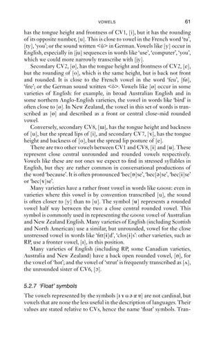 60              AN INTRODUCTION TO ENGLISH PHONETICS

symbols, with diacritics for deviations from what is implied.
   There are two sets of cardinal vowels: the eight primary cardinal
vowels [i e ε a ɑ ɔ o u] and the secondary cardinal vowels [y ø œ ɒ
ɯ]. The primary cardinal vowels are, as the name suggests, the more
important ones, because they represent the commonest types of vowel
across the world’s languages. The secondary cardinal vowels are less
common. They are the same as the primary cardinal vowels with respect
to tongue posture, but they have reversed lip postures: for example, [y]
has the same tongue position as [i], but the same lip posture as [u]; [ɯ]
has the same tongue position as [u], but the same lip posture as [i].

5.2.5 Cardinal vowels 2–4 and 6–7
[i ɑ u] are the easiest vowels to deﬁne in articulatory terms. The other
CVs ﬁt in between the cardinal vowels in auditorily equidistant steps.
Articulatory descriptions of the cardinal vowels are impressionistic
rather than factually correct: their deﬁnition is primarily an auditory and
impressionistic one.
    Between [i] and [ɑ], there are CVs 2–4, [e – ε – a]. They are all made
with the tongue front in the mouth, and CV4, [a], is made with the
tongue low in the mouth (and/or with an open jaw). They are ‘auditorily
equidistant’ from each other, which means that the step from [i] to [e]
sounds like the same sort of step as from [e] to [ε], and from [ε] to [a],
etc. These vowels have lip postures that change from ‘close, spread’ for
[i] to ‘neutral’ for [a].
    Between [ɑ] and [u], there are two more cardinal vowels, [ɔ] and [o].
These vowels have accompanying lip rounding. [ɔ] has the most open
rounding, and the amount of rounding and protrusion changes through
[ɔ – o – u] to become more puckered and closer. As with the front series,
the vowels [ɑ – ɔ – o – u] are auditorily equidistant from one another.
    If there is more lip-rounding than to be expected according to the
IPA, system, we can use the diacritic [ ]; if there is less, then we can use
the diacritic [ ]. For example [o] with the rounding of [u] can be tran-
scribed [o]. The diacritic [w] is used for consonants that are accompanied
by lip-rounding (as in e.g. RP [swɔ ], ‘saw’), but is also occasionally used
to mark rounding at the end of a vowel, as a [w]-like off-glide into
another sound, as in RP ‘go away’, [ əυw ə wei].

5.2.6 Secondary cardinal vowels
Secondary cardinal vowels have the same tongue postures as primary
cardinal vowels, but they reverse the lip posture. So secondary CV1, [y],
 