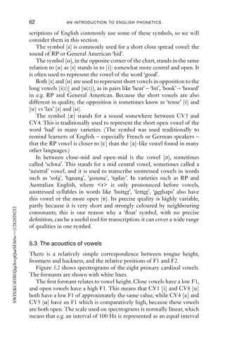 VOWELS                                   61

has the tongue height and frontness of CV1, [i], but it has the rounding
of its opposite number, [u]. This is close to vowel in the French word ‘tu’,
[ty], ‘you’; or the sound written ü in German. Vowels like [y] occur in
English, especially in [ju] sequences in words like ‘use’, ‘computer’, ‘you’,
which we could more narrowly transcribe with [jy].
   Secondary CV2, [ø], has the tongue height and frontness of CV2, [e],
but the rounding of [o], which is the same height, but is back not front
and rounded. It is close to the French vowel in the word ‘feu’, [fø],
‘ﬁre’; or the German sound written ö. Vowels like [ø] occur in some
varieties of English: for example, in broad Australian English and in
some northern Anglo-English varieties, the vowel in words like ‘bird’ is
often close to [ø]. In New Zealand, the vowel in this set of words is tran-
scribed as [ɵ] and described as a front or central close-mid rounded
vowel.
   Conversely, secondary CV8, [ɯ], has the tongue height and backness
of [u], but the spread lips of [i], and secondary CV7, [ ], has the tongue
height and backness of [o], but the spread lip posture of [e].
   There are two other vowels between CV1 and CV8, [ ] and [ ]. These
represent close central unrounded and rounded vowels respectively.
Vowels like these are not ones we expect to ﬁnd in stressed syllables in
English, but they are rather common in conversational productions of
the word ‘because’. It is often pronounced ‘bec[ɒ]se’, ‘bec[ə]se’, ‘bec[ ]se’
or ‘bec[ ]se’.
   Many varieties have a rather front vowel in words like goose: even in
varieties where this vowel is by convention transcribed [u], the sound
is often closer to [y] than to [u]. The symbol [ ] represents a rounded
vowel half way between the two: a close central rounded vowel. This
symbol is commonly used in representing the goose vowel of Australian
and New Zealand English. Many varieties of English (including Scottish
and North American) use a similar, but unrounded, vowel for the close
unstressed vowel in words like ‘ﬁtt[ ]d’, ‘clos[ ]s’: other varieties, such as
RP, use a fronter vowel, [i], in this position.
   Many varieties of English (including RP, some Canadian varieties,
Australia and New Zealand) have a back open rounded vowel, [ɒ], for
the vowel of ‘hot’; and the vowel of ‘strut’ is frequently transcribed as [ ],
the unrounded sister of CV6, [ɔ].

5.2.7 ‘Float’ symbols
The vowels represented by the symbols [i y υ ə æ ɐ] are not cardinal, but
vowels that are none the less useful in the description of languages. Their
values are stated relative to CVs, hence the name ‘ﬂoat’ symbols. Tran-
 