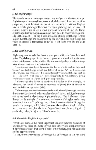 VOWELS                                  63

at all points in the graph. Our hearing, however, is not like this: the
human ear is more sensitive to changes in frequency in the lower ranges
than in upper ranges; so the difference between e.g. 400 Hz and 600 Hz
sounds much bigger than the difference between e.g. 2100 Hz and
2300 Hz. So although the differences between the F1 values for CV1 and
CV4 do not look great, they are quite signiﬁcant from the point of view
of hearing.
   The second formant relates to frontness and backness. Front vowels
have a high F2, but back vowels have a low F2. Rounding the lips also
lowers F2, so as we move through cardinals 1–8, F2 gets progressively
lower.

5000


4000


3000


2000


1000


  0

Figure 5.2 Spectrogram of cardinal vowels 1–8.


5.4 Other vocalic features
Before we can tackle the vowels of English, the cardinal vowel scheme
needs a little more expansion.

5.4.1 Retroflexion
Retroﬂexion means curling the tongue back. It is not represented
directly on the IPA chart, but it is an important feature of [vowel] +r
sequences in rhotic varieties, such as General American, Irish and
Scottish English, where r is always pronounced after vowels. Any
vowel sound can in principle be produced with retroﬂexion. The
diacritic is [ ], added to the right of the vowel symbol. It is added mostly
to the mid central vowels [ə] and [ ]: [ə ]. These stand for the vowels
found in American English words like the second syllable of letter,
[lεɾə ], and in the word nurse, [n s].
 