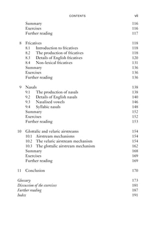 CONTENTS       vii

     Summary                                116
     Exercises                              116
     Further reading                        117

 8 Fricatives                               118
   8.1 Introduction to fricatives           118
   8.2 The production of fricatives         118
   8.3 Details of English fricatives        120
   8.4 Non-lexical fricatives               131
   Summary                                  136
   Exercises                                136
   Further reading                          136

 9 Nasals                                   138
   9.1 The production of nasals             138
   9.2 Details of English nasals            140
   9.3 Nasalised vowels                     146
   9.4 Syllabic nasals                      148
   Summary                                  152
   Exercises                                152
   Further reading                          153

10 Glottalic and velaric airstreams         154
   10.1 Airstream mechanisms                154
   10.2 The velaric airstream mechanism     154
   10.3 The glottalic airstream mechanism   162
   Summary                                  168
   Exercises                                169
   Further reading                          169

11 Conclusion                               170

Glossary                                    173
Discussion of the exercises                 181
Further reading                             187
Index                                       191
 