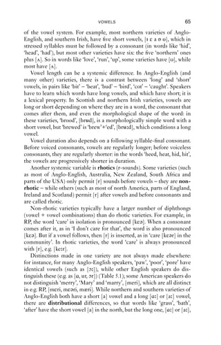 64              AN INTRODUCTION TO ENGLISH PHONETICS

5.4.2 Diphthongs
The vowels so far are monophthongs: they are ‘pure’ and do not change.
Diphthongs are monosyllabic vowels which have two discernibly differ-
ent points, one at the start and one at the end. Most varieties of English
have several diphthongs. The most obvious diphthongs are the vowels of
choice, mouth and price in most standard varieties of English. These
diphthongs start with open vowels and then raise to close vowels, gener-
ally in the area of [i] or [u]. These are called closing diphthongs for this
reason. Diphthongs are transcribed by the start and end points. E.g. the
vowel of choice is transcribed in RP as [ɔi]: it starts with [ɔ] and ends
with [i].

5.4.3 Triphthongs
Diphthongs are vowels that have a start point different from their end
point. Triphthongs get from the start point to the end point via some
other, third, vowel in the middle. Or, alternatively, they are diphthongs
with a vowel that forms an extension.
   Triphthongs have been described for RP in words such as ‘ﬁre’ and
‘power’, i.e. diphthongs which are followed by an r in the spelling.
These words are pronounced monosyllabically with triphthongs such as
[ɑiə] and [aυə]; but they are also susceptible to ‘smoothing’, giving
pronunciations such as [fa ] and [pɑ ] respectively.
   Triphthongs also occur in southern US varieties. For example, in
Alabama, the vowel of mouth is produced as [æεɑ], that of choice as
[ɒo ] and that of square as [aiæ].
   Triphthongs are a more controversial unit than diphthongs, because
they are not considered to have a phonological status. In RP, triphthongs
can be analysed as diphthongs + phonemic /r/. The Alabaman triph-
thongs can be thought of as complex realisations of simpler underlying
phonological units. Tripthongs can, at least in some varieties, distinguish
words. For example, in RP, ‘hire’ (one morpheme) has a single syllable,
[ɑiə], and never two; but the word ‘higher’ (two morphemes, ‘high+er’)
can be disyllabic, [ɑi.ə], which ‘hire’ cannot be.

5.5 Vowels in English ‘keywords’
Vowels are perhaps the most important variable between varieties of
English. If you think of a word in your own variety, and compare it with
the pronunciation of that word in some other variety, you will easily be
able to appreciate this.
   First, there are systemic differences: i.e. differences in the structure
 
