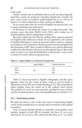 VOWELS                                    65

of the vowel system. For example, most northern varieties of Anglo-
English, and southern Irish, have ﬁve short vowels, [i ε a ɒ υ], which in
stressed syllables must be followed by a consonant (in words like ‘hid’,
‘head’, ‘had’), but most other varieties have six: the ﬁve ‘northern’ ones
plus [ ]. So in words like ‘love’, ‘run’, ‘up’, some varieties have [υ], while
most have [ ].
    Vowel length can be a systemic difference. In Anglo-English (and
many other) varieties, there is a contrast between ‘long’ and ‘short’
vowels, in pairs like ‘bit’ – ‘beat’, ‘bud’ – ‘bird’, ‘cot’ – ‘caught’. Speakers
have to learn which words have long vowels, and which have short; it is
a lexical property. In Scottish and northern Irish varieties, vowels are
long or short depending on where they are in a word, the consonant that
comes after them, and even the morphological shape of the word: in
these varieties, ‘brood’, [br d], is a morphologically simple word with a
short vowel, but ‘brewed’ is ‘brew’+‘ed’, [br d], which conditions a long
vowel.
    Vowel duration also depends on a following syllable-ﬁnal consonant.
Before voiced consonants, vowels are regularly longer; before voiceless
consonants, they are regularly shorter: in the words ‘heed, heat, hid, hit’,
the vowels are progressively shorter in duration.
    Another systemic variable is rhotics (r-sounds). Some varieties (such
as most of Anglo-English, Australia, New Zealand, South Africa and
parts of the USA) only permit [r] sounds before vowels – they are non-
rhotic – while others (such as most of north America, parts of England,
Ireland and Scotland) permit [r] after vowels and before consonants and
are called rhotic.
    Non-rhotic varieties typically have a larger number of diphthongs
(vowel + vowel combinations) than do rhotic varieties. For example, in
RP, the word ‘care’ in isolation is pronounced [kεə]. When a consonant
comes after it, as in ‘I don’t care for that’, the word is also pronounced
[kεə]. But if a vowel follows, then [r] is inserted, as in ‘care [kεər] in the
community’. In rhotic varieties, the word ‘care’ is always pronounced
with [r], e.g. [ke r].
    Distinctions made in one variety are not always made elsewhere:
for instance, for many Anglo-English speakers, ‘paw’, ‘poor’, ‘pore’ have
identical vowels (such as [ɔ ]), while other English speakers do dis-
tinguish these (e.g. as [ɑ, ur, ɔr]) (Table 5.1); some American speakers do
not distinguish ‘merry’, ‘Mary’ and ‘marry’, [meri], which are all distinct
in e.g. RP, [mεri, mεəri, mæri]. While northern and southern varieties of
Anglo-English both have a short [a] vowel and a long [ɑ ] or [a ] vowel,
there are distributional differences, so that words like ‘grass’, ‘bath’,
‘after’ have the short vowel [a] in the north, but the long one, [ɑ ] or [a ],
 