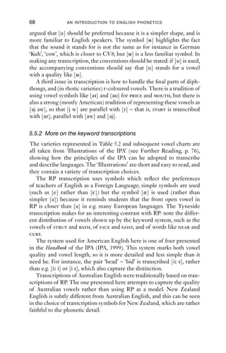 VOWELS                                        67
                                           Table 5.2 Vowels in English keywords.
                                                                                       General
                                                                         Tyneside      American      Australian
                                                             RP          (Tyn)         (US)          (Aus)       New Zealand
                                                             (Roach      (Watt and     (Laderfoged   (Cox et al. (NZ) (Bauer
                                           Keyword           2004)       Allen 2003)   1999)         2007)       et al. 2007)
                                           kit               i           i             i             i             ə
                                           dress             e           ε             ε             e             e
                                           trap              æ           a             æ             æ             ε
                                           lot               ɒ           ɒ             ɑ             ɔ             ɒ
                                           strut                         υ                           ɐ             ɐ
                                           foot              υ           υ             υ             υ             υ
                                           bath              ɑ           a             æ             ɐ             ɐ
                                           cloth             ɒ           ɒ             ɑ             ɔ             ɒ
                                           nurse                         ø             ə                           ɵ
                                           fleece            i           i             i             i             i
                                           face              ei          e             e             æi            æe
                                           palm              ɑ           ɒ             ɑ             ɐ             ɐ
                                           thought           ɔ           ɔ             ɑ             o             o
                                           goat              əυ          o             o             ə             ɐ
                                           goose             u           u             u
                                           price             ai          ai            ai            ɑe            ɑe
                                           choice            ɔi          oe            ɔi            oi            oe
                                           mouth             aυ          æυ            aυ            æɔ            æo
                                           near              iə          iɐ            ir            iə            iə
                                           square            eə          ε             er            e             eə
                                           start             ɑ           ɒ             ɑr            ɐ             ɐ
                                           north
SWIN|KCrEIB1Qqc8svpQueSEh0w==|1282029264




                                                             ɔ           ɔ             or            o             o
                                           force             ɔ           ɔ             or            o             o
                                           cure              υə          uɐ            ur                .ə or o       ə
                                           happy             i           i             i             i             i
                                           letter            ə           ə             ə             ə              e
                                           comma             ə           ə             ə             ə              e



                                           captures the contrasting length ([ ] is the diacritic for long) but not
                                           quality; or as [i – i], which captures quality but not quantity; or as [i – i ],
                                           which captures both quality and quantity. Representing either quality or
                                           quantity (but not both) makes the transcription simpler.
                                              Secondly, we have to decide whether to use simple, Roman-shaped
                                           vowel symbols, or to use other shapes. For example, most varieties of
                                           English have in words like goose a vowel that is much fronter than CV8;
                                           [ ] is a more accurate representation of it than [u]. But it could also be
 