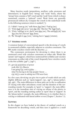 74               AN INTRODUCTION TO ENGLISH PHONETICS

conservative varieties of both RP and General American, the goose
vowel was much backer, which partly explains the use of [u] to represent
it. This vowel can also be unrounded, in which case a more accurate tran-
scription might be [ ]; it is often produced this way in the south east of
England in phrases like ‘it’s really good’ [g d]. This pronunciation is
not, as one might think, new: it is found in phonetic descriptions of
English at least from the 1920s.

                                                   u (RP, Tyn)


                            (Aus)               u (US)

                                (NZ)




Figure 5.13   GOOSE   vowels.


5.6 Reduced vowels
In unstressed syllables, English permits a narrower range of vowels
than in stressed syllables; and there are a number of vowels which are
particular to unstressed syllables, often known as reduced vowels. The
main ones are the unstressed vowels of happy, comma and wanted.
   The happy vowel is usually a close front vowel such as [i] or [i]. In
some varieties it may be much more open, as in north west England or
some parts of the Southern USA, where it can be close to [e] or [ε].
   The comma vowel is canonically a mid central vowel in the region of
[ə] (though see notes on individual varieties above), but it is particularly
susceptible to its surrounding context. For example, in the phrases ‘to the
[tə ðə] park’ vs ‘to the [tə ðə] hill’, there are backer vs. fronter qualities
respectively, reﬂecting the vowels of the words ‘park’ and ‘hill’. This is a
form of ‘vowel harmony’, where the vowels in a stretch of speech share
some phonetic property (here, frontness or backness).
   The vowel of wanted varies along the front–back dimension, with
some varieties having [i], others having backer vowels such as [ ], or
indeed the same vowel as comma.
 