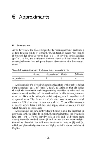 VOWELS                                 77

   Most of the material in this chapter is taken from ‘Illustrations of the
IPA’, applications of the cardinal vowel scheme regularly published in
the Journal of the IPA (Bauer et al. 2007; Cox and Palethorpe 2007; Hillen-
brand 2003; Ladefoged 1999; Roach 2004; Watson 2007; Watt and Allen
2003). Other varieties are discussed in e.g. Wells (1982), Foulkes and
Docherty (1999), Giegerich (1992) and Rogers (2000). More on the
duration of American English vowels can be found in Jacewicz et al.
(2007); more on American English triphthongs can be found in Thomas
(2003).
   An interesting historical discussion of rhoticity in Australian English
can be found in Trudgill and Gordon (2006).
 