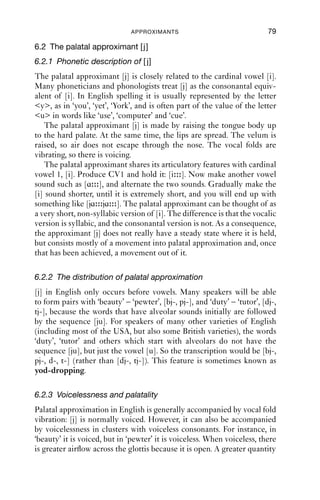 6 Approximants



6.1 Introduction
As we have seen, the IPA distinguishes between consonants and vowels
as two different kinds of segment. The distinction seems real enough
if we consider obvious vowels like [ɑ u i], or obvious consonants like
[p f m]. In fact, the distinction between vowel and consonant is not
so straightforward, and this point is most clearly seen with the approxi-
mants.

Table 6.1 Approximants in English at the systematic level.
                     Alveolar      Alveolar lateral   Palatal    Labiovelar
Approximants         r             l                  j          w

   Approximants are formed when two articulators are brought together
(‘approximated’: ‘ad-’, ‘to’, ‘prox-’, ‘near’, in Latin) so that air passes
through the vocal tract without generating any friction noise, and the
velum is raised, sealing off the nasal cavities. In this respect, approxi-
mants are like vowels: in fact, the deﬁnition just given ﬁts vowels as well
as approximants. The theoretical distinction between consonants and
vowels is difﬁcult to make. In common with the IPA, we will treat vowels
as sounds which form a syllable, and approximants as vocalic sounds
which function as consonants.
   Approximants can have airﬂow down the mid-line of the oral tract, or
down one (or both) sides. In English, the approximants at the systematic
level are [j w r l]. We will start by looking at [j] and [w], because these
closely resemble cardinal vowels [i] and [u], and are the most straight-
forward to describe. We will then move on to look at [l] and [r],
which are phonetically complex and highly variable across varieties of
English.


                                       78
 