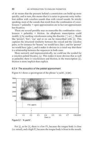 APPROXIMANTS                                 79

6.2 The palatal approximant [j]
6.2.1 Phonetic description of [ j]
The palatal approximant [j] is closely related to the cardinal vowel [i].
Many phoneticians and phonologists treat [j] as the consonantal equiv-
alent of [i]. In English spelling it is usually represented by the letter
y, as in ‘you’, ‘yet’, ‘York’, and is often part of the value of the letter
u in words like ‘use’, ‘computer’ and ‘cue’.
   The palatal approximant [j] is made by raising the tongue body up
to the hard palate. At the same time, the lips are spread. The velum is
raised, so air does not escape through the nose. The vocal folds are
vibrating, so there is voicing.
   The palatal approximant shares its articulatory features with cardinal
vowel 1, [i]. Produce CV1 and hold it: [i ]. Now make another vowel
sound such as [ɑ ], and alternate the two sounds. Gradually make the
[i] sound shorter, until it is extremely short, and you will end up with
something like [jɑ jɑ ]. The palatal approximant can be thought of as
a very short, non-syllabic version of [i]. The difference is that the vocalic
version is syllabic, and the consonantal version is not. As a consequence,
the approximant [j] does not really have a steady state where it is held,
but consists mostly of a movement into palatal approximation and, once
that has been achieved, a movement out of it.

6.2.2 The distribution of palatal approximation
[j] in English only occurs before vowels. Many speakers will be able
to form pairs with ‘beauty’ – ‘pewter’, [bj-, pj-], and ‘duty’ – ‘tutor’, [dj-,
tj-], because the words that have alveolar sounds initially are followed
by the sequence [ju]. For speakers of many other varieties of English
(including most of the USA, but also some British varieties), the words
‘duty’, ‘tutor’ and others which start with alveolars do not have the
sequence [ju], but just the vowel [u]. So the transcription would be [bj-,
pj-, d-, t-] (rather than [dj-, tj-]). This feature is sometimes known as
yod-dropping.

6.2.3 Voicelessness and palatality
Palatal approximation in English is generally accompanied by vocal fold
vibration: [j] is normally voiced. However, it can also be accompanied
by voicelessness in clusters with voiceless consonants. For instance, in
‘beauty’ it is voiced, but in ‘pewter’ it is voiceless. When voiceless, there
is greater airﬂow across the glottis because it is open. A greater quantity
 