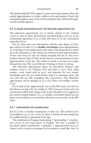 80                 AN INTRODUCTION TO ENGLISH PHONETICS

of air means that the pressure behind a constriction can build up more
quickly; and in turn, this means that it is easier to generate noisy turbu-
lent airﬂow with voiceless sounds than with voiced sounds. So strictly
speaking, most of the sounds that result from the combination of voice-
lessness + palatality + open approximation are in fact not approximants
but fricatives.
    There are several possible ways to transcribe the combination voice-
lessness + palatality + friction. An allophonic transcription could
modify [j] by marking voicelessness using the diacritic [ ] or [ ]. Words
like ‘pewter’, ‘few’, ‘cue’ and so on can be transcribed with [ ]. This
captures the structural similarity between the voiced and the voiceless
pairs, so for instance for ‘beauty’ we would have [bju-] and for ‘pewter’
we would have [p u-], and it makes it obvious in a visual way that there
is a relationship between the sequences in both cases.
    More narrowly and impressionistically, we could use the symbol for
a voiceless palatal fricative, [ç]. This makes it more obvious that as well
as palatality there is voicelessness and friction; in the transcription [ ],
friction is more implicit than explicit.

6.2.4 The acoustics of the palatal approximant
Figure 6.1 shows a spectrogram of the phrase ‘a yacht’, [ə jɒt].

5000

4000

3000

2000

1000

     0

                   PAL approx


                      1

         0   0.1     0.2        0.3   0.4      0.5   0.6   0.7     0.8 0.8503
                                      Time (s)
Figure 6.1 ‘A yacht’.

    For [j], as for [i], there is a low F1, because the tongue body is close
(i.e. raised), and a high F2, because the tongue body is front in the mouth.
 