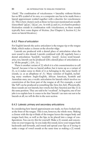 APPROXIMANTS                                  83

   Auditorily, as visually, the phonetics associated with [j] and [w] is
distributed over a long stretch of time: this is a recurrent property of
approximants, and it is most clearly visible when we look at spectro-
grams, or listen to very short stretches of speech where the ‘blending’
of sounds into one another is very obvious. Notice that the formants
are constantly moving: there is no ‘steady state’, because in making
an approximant, the articulators are gliding into and out of a kind of
articulatory target.

6.4 Laterals
Lateral approximants, more frequently called just ‘laterals’, occur in
English. Laterals are represented in English orthography with the letter
l. Phonetically they are very variable sounds both for individual
speakers and across varieties of English.
   Laterals are made with a complete closure of the tongue front (either
the tip or the blade) against the alveolar ridge, which makes this part of
the tongue gesture the same as that for [t d n]. But for laterals, one or
both sides of the tongue is kept down, allowing air to escape. If you say
the word ‘leaf ’, and isolate the ﬁrst consonantal sound, then suck air in,
you should feel that one or both sides of the mouth go cold and dry. Just
as some people are left-handed and some are right-handed (and some
are ambidextrous), so some predominantly produce laterals with one or
the other side of their tongue.
   Lateral approximants are a little different from the other approxi-
mants in terms of their overall gesture: they do not have a stricture
of open approximation. On the other hand, the acoustic effect of open
approximation is that it produces frictionless airﬂow, and laterals in
English do not have friction, so they are classiﬁed as approximants.
   Laterals vary in several ways: voicing, place of articulation, secondary
articulation and syllabicity. In the next sections, we will look these
features one by one.

6.4.1 Voicing
Laterals are generally voiced throughout, i.e. they are accompanied by
vocal fold vibration: the laterals in ‘loose’ (a simple syllable initial),
‘hollow’ (between vowels after a stressed syllable), ‘allow’ (between
vowels before a stressed syllable) and ‘fall’ (syllable ﬁnal) are all fully
voiced.
   Laterals may be produced with voicelessness. This happens after
voiceless plosives in a cluster syllable-initially, as in ‘play’, ‘plum’, ‘clay’,
 