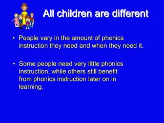 All children are different
• Some people need very little phonics
instruction, while others still benefit
from phonics instruction later on in
learning.
• People vary in the amount of phonics
instruction they need and when they need it.
 