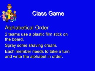 Class Game
Alphabetical Order
2 teams use a plastic film stick on
the board.
Spray some shaving cream.
Each member needs to take a turn
and write the alphabet in order.
 