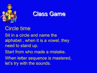 Class Game
Circle time
Sit in a circle and name the
alphabet , when it is a vowel, they
need to stand up.
Start from who made a mistake.
When letter sequence is mastered,
let’s try with the sounds.
 