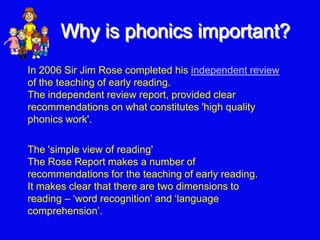 Why is phonics important?
The 'simple view of reading'
The Rose Report makes a number of
recommendations for the teaching of early reading.
It makes clear that there are two dimensions to
reading – ‘word recognition’ and ‘language
comprehension’.
In 2006 Sir Jim Rose completed his independent review
of the teaching of early reading.
The independent review report, provided clear
recommendations on what constitutes 'high quality
phonics work'.
 