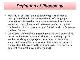 Definition of Phonology
• Richards, et al (1985) defined phonology is the study or
description of the distinctive sound units of a language
(phoneme). It is also the study of word-to-word relations in
sentences, that is how sound patterns are affected by the
combination of words, for example, /du:/do and /yu:/you may
combine /du:yə/.
• Ladetoged (1989) defined phonology is the description of the
system and patterns of sounds that occur in a language. It
involves studying a language to determine its distinctive
sound and to establish a set of rules that describe the set of
changes that take place in these sounds when they occur in
different relationship with other sounds.
 