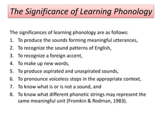 The Significance of Learning Phonology
The significances of learning phonology are as follows:
1. To produce the sounds forming meaningful utterances,
2. To recognize the sound patterns of English,
3. To recognize a foreign accent,
4. To make up new words,
5. To produce aspirated and unaspirated sounds,
6. To pronounce voiceless stops in the appropriate context,
7. To know what is or is not a sound, and
8. To know what different phonetic strings may represent the
same meaningful unit (Fromkin & Rodman, 1983).
 