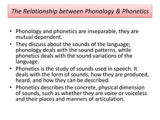 The Relationship between Phonology & Phonetics
• Phonology and phonetics are inseparable, they are
mutual dependent.
• They discuss about the sounds of the language;
phonology deals with the sound patterns, while
phonetics deals with the sound variations of the
language.
• Phonetics is the study of sounds used in speech. It
deals with the form of sounds, how they are produced,
heard, and how they can be described.
• Phonetics describes the concrete, physical dimension
of sounds, such as whether they are voice or voiceless
and their places and manners of articulation.
 